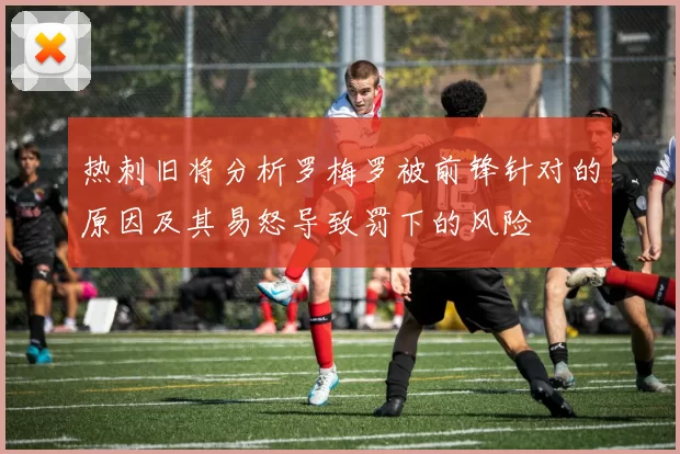 热刺旧将分析罗梅罗被前锋针对的原因及其易怒导致罚下的风险