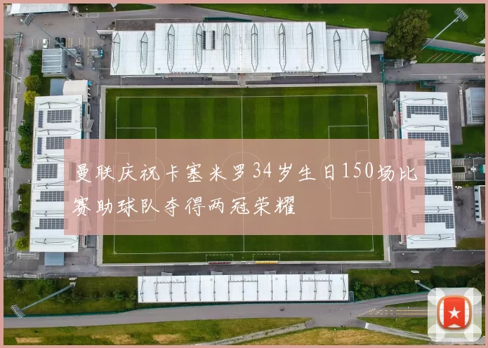 曼联庆祝卡塞米罗34岁生日150场比赛助球队夺得两冠荣耀