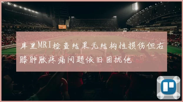 库里MRI检查结果无结构性损伤但右膝肿胀疼痛问题依旧困扰他