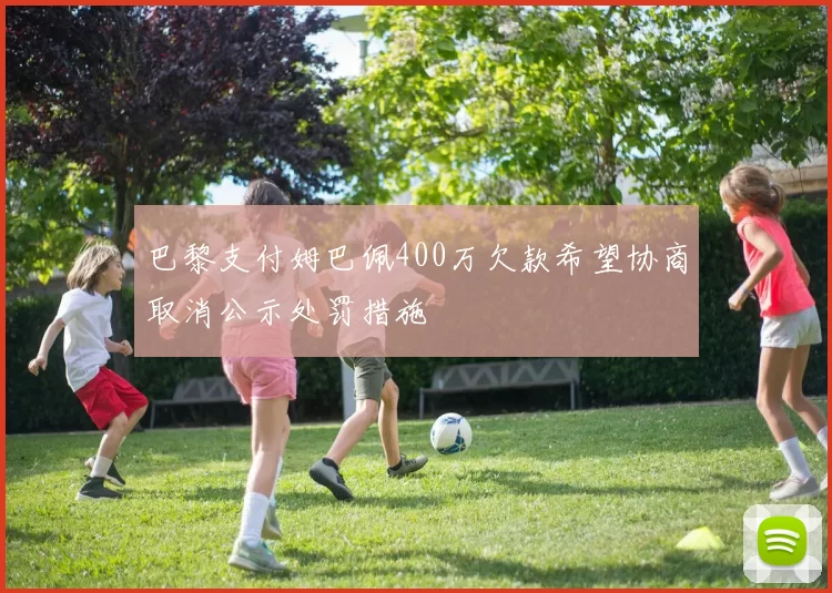 巴黎支付姆巴佩400万欠款希望协商取消公示处罚措施
