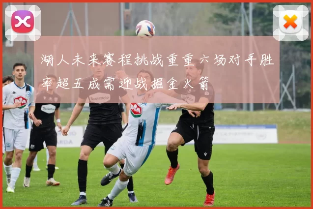 湖人未来赛程挑战重重六场对手胜率超五成需迎战掘金火箭