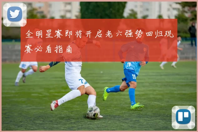 全明星赛即将开启老六强势回归观赛必看指南