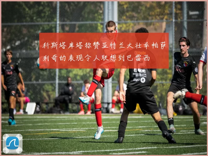 科斯塔库塔称赞亚特兰大壮举帕萨利奇的表现令人联想到巴雷西