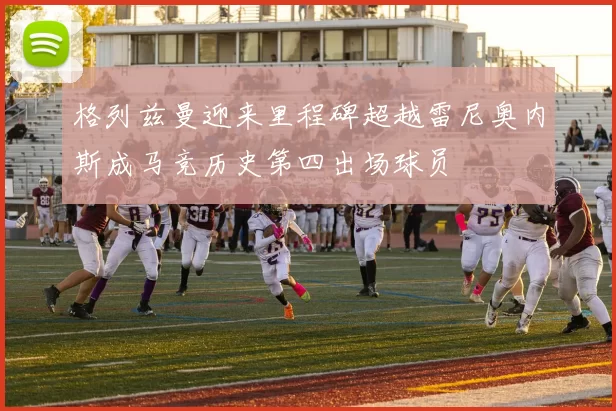格列兹曼迎来里程碑超越雷尼奥内斯成马竞历史第四出场球员
