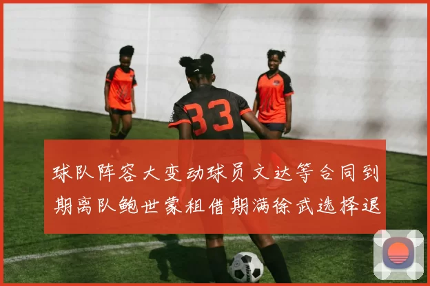 球队阵容大变动球员文达等合同到期离队鲍世蒙租借期满徐武选择退役
