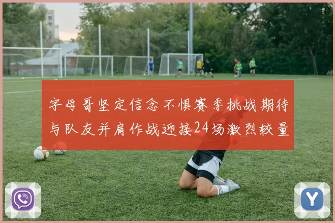 字母哥坚定信念不惧赛季挑战期待与队友并肩作战迎接24场激烈较量