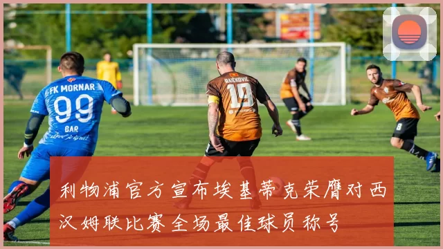 利物浦官方宣布埃基蒂克荣膺对西汉姆联比赛全场最佳球员称号