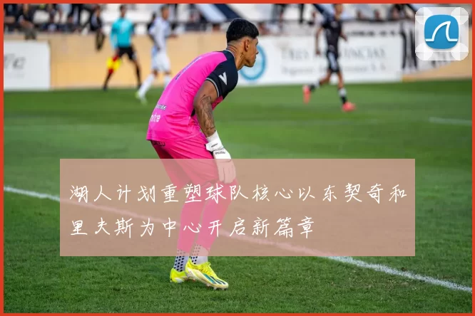 湖人计划重塑球队核心以东契奇和里夫斯为中心开启新篇章