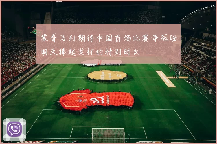 蒙哥马利期待中国首场比赛争冠盼明天捧起奖杯的特别时刻