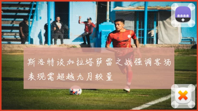斯洛特谈加拉塔萨雷之战强调客场表现需超越九月较量