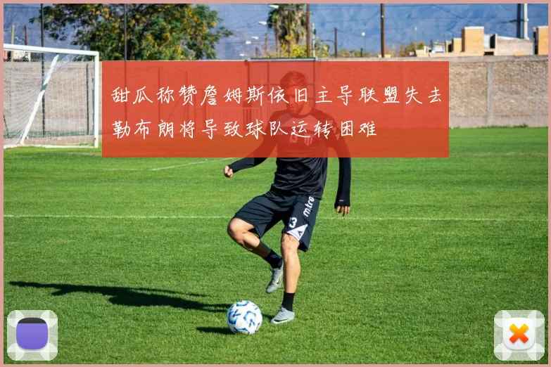 甜瓜称赞詹姆斯依旧主导联盟失去勒布朗将导致球队运转困难