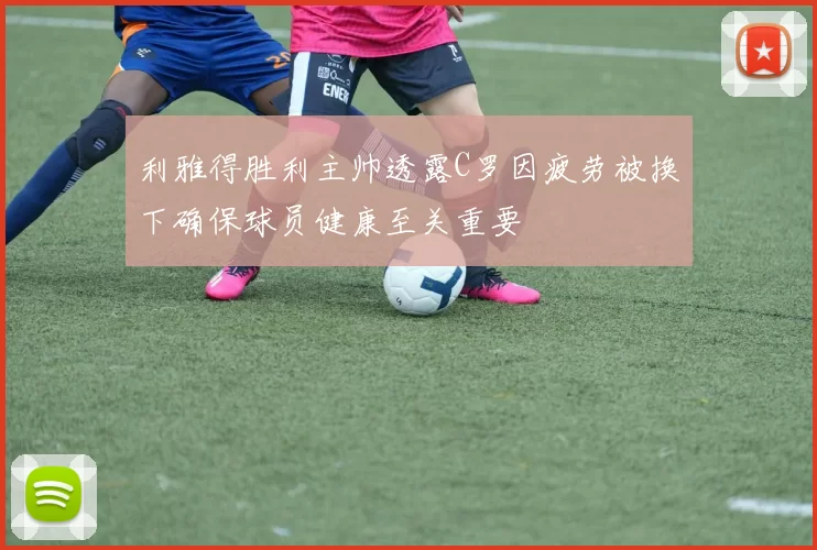 利雅得胜利主帅透露C罗因疲劳被换下确保球员健康至关重要