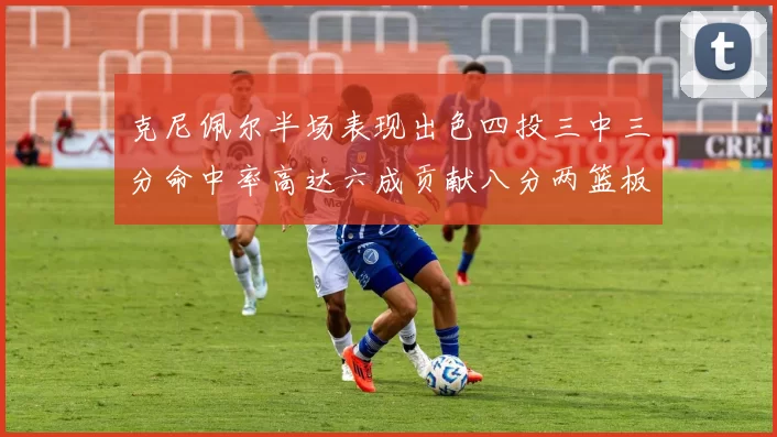 克尼佩尔半场表现出色四投三中三分命中率高达六成贡献八分两篮板