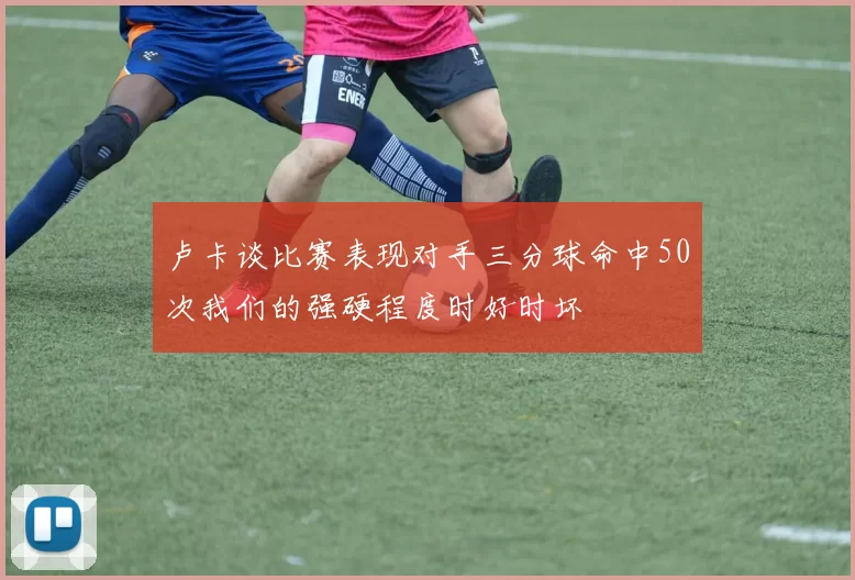 卢卡谈比赛表现对手三分球命中50次我们的强硬程度时好时坏