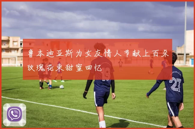 鲁本迪亚斯为女友情人节献上百朵玫瑰花束甜蜜回忆