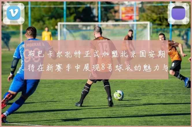 布巴卡尔孔特正式加盟北京国安期待在新赛季中展现8号球衣的魅力与实力