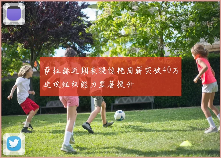 萨拉赫近期表现惊艳周薪突破40万进攻组织能力显著提升