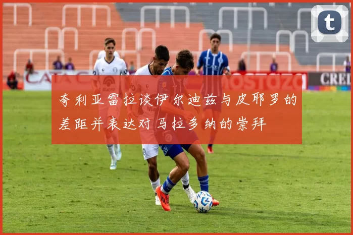 夸利亚雷拉谈伊尔迪兹与皮耶罗的差距并表达对马拉多纳的崇拜